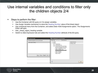 Use internal variables and conditions to filter only the children objects 2/4 Steps to perform the filter: Use the Container with $3 query on it to assign variables. Use  Assign Variable  mechanism to store the  Heading Number  value of the linked object Use contextual menu from the Container, and select  Data->Edit Assignments  option. The  Assignments Editor  will open. Add  _linked_object_heading  variable Switch to  Data Expression  tab and select the  Heading Number   attribute of the $3 query. 