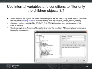 Use internal variables and conditions to filter only the children objects 3/4 When we pass through all the linked module objects, we will select only those objects (children) that have the  Heading Number  attribute starting with the value of _ linked_object_heading. Create a condition on LINKED_OBJECT_CHILDREN Container, and use the value of the internal variable. Use the drag & drop features of the editor to create the condition. All the script expressions are javascript expressions. 