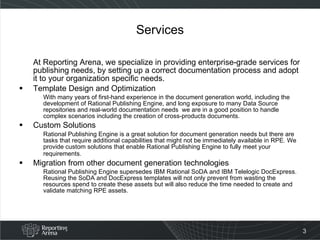 Services At Reporting Arena, we specialize in providing enterprise-grade services for publishing needs, by setting up a correct documentation process and adopt it to your organization specific needs. Template Design and Optimization With many years of first-hand experience in the document generation world, including the development of Rational Publishing Engine, and long exposure to many Data Source repositories and real-world documentation needs  we are in a good position to handle complex scenarios including the creation of cross-products documents. Custom Solutions Rational Publishing Engine is a great solution for document generation needs but there are tasks that require additional capabilities that might not be immediately available in RPE. We provide custom solutions that enable Rational Publishing Engine to fully meet your requirements.   Migration from other document generation technologies Rational Publishing Engine supersedes IBM Rational SoDA and IBM Telelogic DocExpress. Reusing the SoDA and DocExpress templates will not only prevent from wasting the resources spend to create these assets but will also reduce the time needed to create and validate matching RPE assets.  