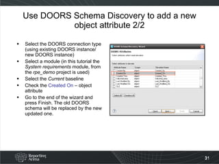 Use DOORS Schema Discovery to add a new object attribute 2/2 Select the DOORS connection type (using existing DOORS instance/ new DOORS instance) Select a module (in this tutorial the  System requirements  module, from the  rpe_demo  project is used) Select the  Current  baseline Check the  Created On  – object attribute Go to the end of the wizard and press Finish. The old DOORS schema will be replaced by the new updated one. 