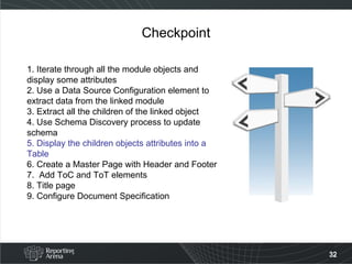 Checkpoint 1. Iterate through all the module objects and display some attributes 2. Use a Data Source Configuration element to extract data from the linked module 3. Extract all the children of the linked object 4. Use Schema Discovery process to update schema 5. Display the children objects attributes into a Table   6. Create a Master Page with Header and Footer 7.  Add ToC and ToT elements 8. Title page 9. Configure Document Specification  