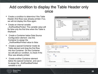 Add condition to display the Table Header only once Create a condition to determine if the Table Header (first Row) was already printed. If so, we will not display this Row again. Create an internal variable  _firstRowWasPrinted . This variable value will be  false  only the first time when the Table is displayed. Create a Container below Data Source Configuration element. Use this Container to assign the  _firstRowWasPrinted  value to  false Create a special Container inside de Table element and drag the first Row into this Container. On this Container we will add our condition, to check if the Row was already printed. Create another Container element below the special Container, and use it to assign the  _firstRowWasPrinted  variable to  true 