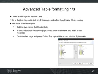Advanced Table formatting 1/3 Create a new style for Header Cells Go to  Outline  view, right click on  Styles  node, and select  Insert->New Style…  option. New Style Wizard will open Set the style name:  CellHeaderStyle In the  Select Style Properties  page, select the Cell element, and add it to the result list. Go to the last page and press Finish .  The style will be added into the  Styles  node . 
