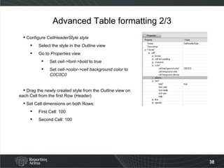 Advanced Table formatting 2/3 Configure  CellHeaderStyle style Select the style in the  Outline  view Go to  Properties  view Set  cell->font->bold  to  true Set  cell->color->cell background color  to  C0C0C0 Drag the newly created style from the  Outline  view on each Cell from the first Row (Header) Set Cell dimensions on both Rows: First Cell: 100 Second Cell: 100 