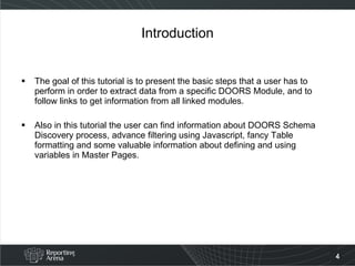 Introduction The goal of this tutorial is to present the basic steps that a user has to perform in order to extract data from a specific DOORS Module, and to follow links to get information from all linked modules. Also in this tutorial the user can find information about DOORS Schema Discovery process, advance filtering using Javascript, fancy Table formatting and some valuable information about defining and using variables in Master Pages. 