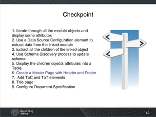 Checkpoint 1. Iterate through all the module objects and display some attributes 2. Use a Data Source Configuration element to extract data from the linked module 3. Extract all the children of the linked object 4. Use Schema Discovery process to update schema 5. Display the children objects attributes into a Table  6. Create a Master Page with Header and Footer 7.  Add ToC and ToT elements 8. Title page 9. Configure Document Specification  