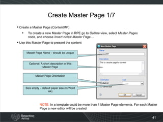 Create Master Page 1/7 Create a Master Page (ContentMP)  To create a new Master Page in RPE go to  Outline  view, select  Master Pages  node, and choose  Insert->New Master Page…  Use this Master Page to present the content Master Page Name – should be unique Optional: A short description of this Master Page Master Page Orientation Size empty – default paper size (In Word A4) NOTE:  In a template could be more than 1 Master Page elements. For each Master Page a new editor will be created 