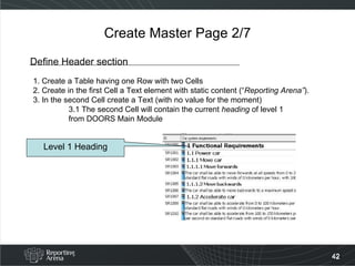 Create Master Page 2/7 Define Header section 1. Create a Table having one Row with two Cells 2. Create in the first Cell a Text element with static content (“ Reporting Arena” ).  3. In the second Cell create a Text (with no value for the moment) 3.1 The second Cell will contain the current  heading  of level 1  from DOORS Main Module Level 1 Heading 
