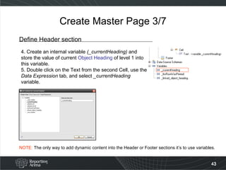Create Master Page 3/7 Define Header section 4. Create an internal variable  (_currentHeading)  and store the value of current  Object Heading  of level 1 into this variable. 5. Double click on the Text from the second Cell, use the  Data Expression  tab, and select  _currentHeading  variable. NOTE:  The only way to add dynamic content into the Header or Footer sections it’s to use variables. 