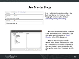 Use Master Page Drag the Master Page element from the  Outline  and drop it in the area of the Paragraph containing the attribute Module/Object/Object Heading . To view a different chapter in Master Page, we have to force the Master Page to change, each time when a  Object Heading  of level 1 is displayed. Select the Paragraph with the Master Page, and in the  Properties  view go to  Formatting->common->force page change.  Create a script expression, to change the page when the object level is “1” 