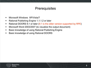 Prerequisites Microsoft Windows  XP/Vista/7 Rational Publishing Engine 1.1.1.2 or later Rational DOORS 9.1 or later ( 9.1 is the older version supported by RPE )  Microsoft Word 2003/2007 (to visualize the output document) Basic knowledge of using Rational Publishing Engine Basic knowledge of using Rational DOORS 