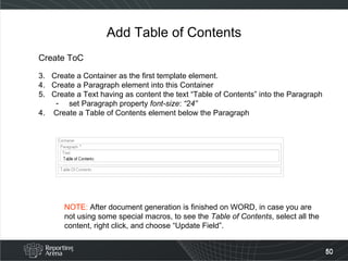 Add Table of Contents Create ToC Create a Container as the first template element. Create a Paragraph element into this Container Create a Text having as content the text “Table of Contents” into the Paragraph set Paragraph property  font-size :  “24” 4.  Create a Table of Contents element below the Paragraph NOTE:  After document generation is finished on WORD, in case you are not using some special macros, to see the  Table of Contents , select all the content, right click, and choose “Update Field”. 