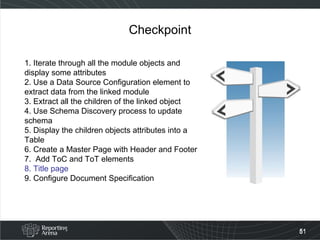 Checkpoint 1. Iterate through all the module objects and display some attributes 2. Use a Data Source Configuration element to extract data from the linked module 3. Extract all the children of the linked object 4. Use Schema Discovery process to update schema 5. Display the children objects attributes into a Table  6. Create a Master Page with Header and Footer 7.  Add ToC and ToT elements 8. Title page 9. Configure Document Specification  