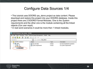 Configure Data Sources 1/4 This tutorial uses DOORS  rpe_demo  project as data content. Please download and restore this project into your DOORS database. Inside this project there are 2 DOORS Formal Modules. One is the  System requirements  and the other one is the module containing all the linked objects ( Car user reqst ).  In real word scenarios it could be more then 1 linked modules. 