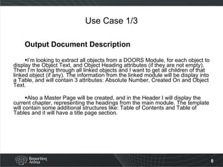 Use Case 1/3 Output Document Description I’m looking to extract all objects from a DOORS Module, for each object to display the Object Text, and Object Heading attributes (if they are not empty). Then I’m looking through all linked objects and I want to get all children of that linked object (if any). The information from the linked module will be display into a Table, and will contain 3 attributes: Absolute Number, Created On and Object Text. Also a Master Page will be created, and in the Header I will display the current chapter, representing the headings from the main module. The template will contain some additional structures like: Table of Contents and Table of Tables and it will have a title page section. 
