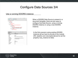 Configure Data Sources 3/4 Use a running DOORS instance When a DOORS Data Source is present in a document template, there are two ways to configure that Data Source: using a running DOORS instance or using a new DOORS instance. In the first scenario (using existing DOORS instance) all we have to provide is the module URI, baseline and view [optional] and to set the property  new_instance  to false 