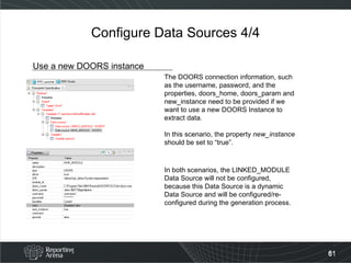 Configure Data Sources 4/4 Use a new DOORS instance The DOORS connection information, such as the username, password, and the properties, doors_home, doors_param and new_instance need to be provided if we want to use a new DOORS Instance to extract data. In this scenario, the property  new_instance  should be set to “true”.  In both scenarios, the LINKED_MODULE Data Source will not be configured, because this Data Source is a dynamic Data Source and will be configured/re-configured during the generation process. 