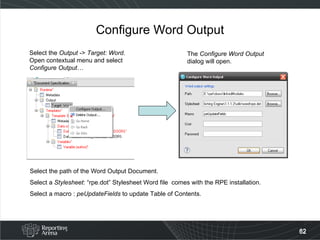 Configure Word Output Select the  Output  ->  Target: Word . Open contextual menu and select Configure Output… The  Configure Word Output  dialog will open. Select the path of the Word Output Document. Select a  Stylesheet : “rpe.dot” Stylesheet Word file  comes with the RPE installation. Select a macro :  peUpdateFields  to update Table of Contents. 