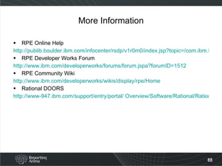 More Information RPE Online Help http://publib.boulder.ibm.com/infocenter/rsdp/v1r0m0/index.jsp?topic=/com.ibm.help.download.tpe.doc/topics/publishingengine_version1_1.html RPE Developer Works Forum http://www.ibm.com/developerworks/forums/forum.jspa?forumID=1512 RPE Community Wiki http://www.ibm.com/developerworks/wikis/display/rpe/Home Rational DOORS http://www-947.ibm.com/support/entry/portal/ Overview/Software/Rational/Rational_DOORS 