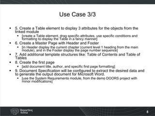 Use Case 3/3 5. Create a Table element to display 3 attributes for the objects from the linked module [create a Table element, drag specific attributes, use specific conditions and formatting to display the Table in a fancy manner] 6. Create a Master Page with Header and Footer [in Header display the current chapter (current level 1 heading from the main module), and in the Footer display the page number sequence] 7. Add additional template structures like: Table of Contents and Table of Tables 8. Create the first page [add document title, author, and specific first page formatting] 9. Document Specification will be configured to extract the desired data and to generate the output document for Microsoft Word. [use the System Requirements module, from the demo DOORS project with minor modifications] 