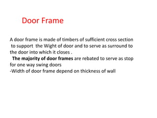 Door Frame
A door frame is made of timbers of sufficient cross section
to support the Wight of door and to serve as surround to
the door into which it closes .
The majority of door frames are rebated to serve as stop
for one way swing doors
-Width of door frame depend on thickness of wall
 