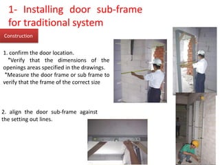 Construction
1. confirm the door location.
*Verify that the dimensions of the
openings areas specified in the drawings.
*Measure the door frame or sub frame to
verify that the frame of the correct size
2. align the door sub-frame against
the setting out lines.
1- Installing door sub-frame
for traditional system
 