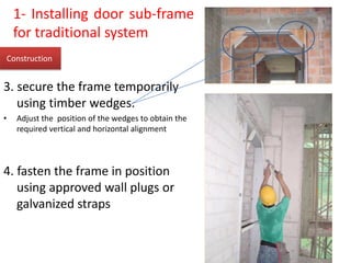3. secure the frame temporarily
using timber wedges.
• Adjust the position of the wedges to obtain the
required vertical and horizontal alignment
4. fasten the frame in position
using approved wall plugs or
galvanized straps
Construction
1- Installing door sub-frame
for traditional system
 