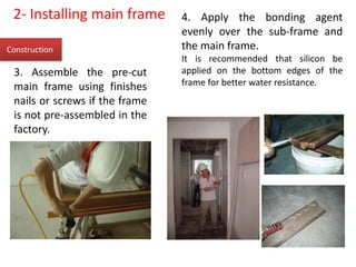 Construction
2- Installing main frame
3. Assemble the pre-cut
main frame using finishes
nails or screws if the frame
is not pre-assembled in the
factory.
4. Apply the bonding agent
evenly over the sub-frame and
the main frame.
It is recommended that silicon be
applied on the bottom edges of the
frame for better water resistance.
 