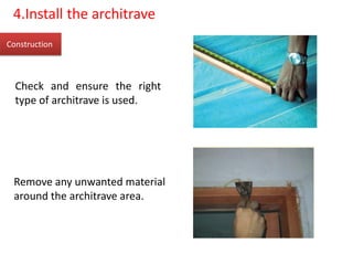Construction
4.Install the architrave
Check and ensure the right
type of architrave is used.
Remove any unwanted material
around the architrave area.
 