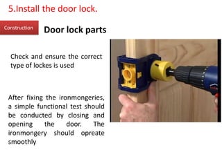 Door lock partsConstruction
5.Install the door lock.
Check and ensure the correct
type of lockes is used
After fixing the ironmongeries,
a simple functional test should
be conducted by closing and
opening the door. The
ironmongery should opreate
smoothly
 