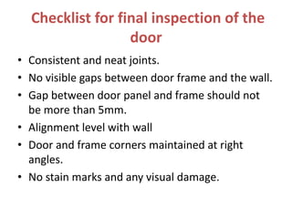 Checklist for final inspection of the
door
• Consistent and neat joints.
• No visible gaps between door frame and the wall.
• Gap between door panel and frame should not
be more than 5mm.
• Alignment level with wall
• Door and frame corners maintained at right
angles.
• No stain marks and any visual damage.
 