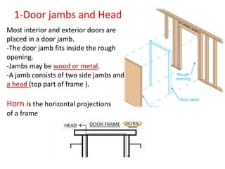 Most interior and exterior doors are
placed in a door jamb.
-The door jamb fits inside the rough
opening.
-Jambs may be wood or metal.
-A jamb consists of two side jambs and
a head (top part of frame ).
1-Door jambs and Head
Horn is the horizontal projections
of a frame
 