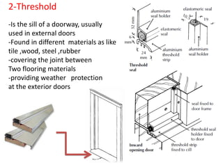 2-Threshold
-Is the sill of a doorway, usually
used in external doors
-Found in different materials as like
tile ,wood, steel ,rubber
-covering the joint between
Two flooring materials
-providing weather protection
at the exterior doors
 