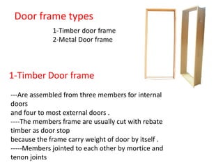 Door frame types
---Are assembled from three members for internal
doors
and four to most external doors .
----The members frame are usually cut with rebate
timber as door stop
because the frame carry weight of door by itself .
-----Members jointed to each other by mortice and
tenon joints
 