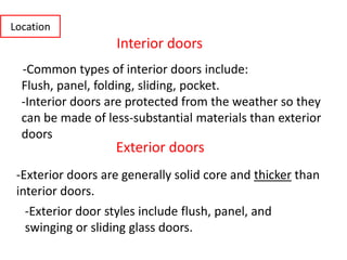 -Common types of interior doors include:
Flush, panel, folding, sliding, pocket.
-Interior doors are protected from the weather so they
can be made of less-substantial materials than exterior
doors
Interior doors
Exterior doors
-Exterior doors are generally solid core and thicker than
interior doors.
-Exterior door styles include flush, panel, and
swinging or sliding glass doors.
Location
 