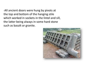 -All ancient doors were hung by pivots at
the top and bottom of the hanging stile
which worked in sockets in the lintel and sill,
the latter being always in some hard stone
such as basalt or granite.
 