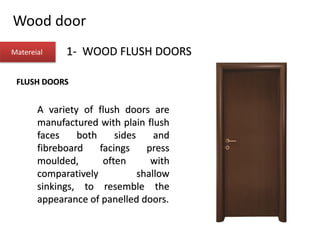 Wood door
Matereial 1- WOOD FLUSH DOORS
FLUSH DOORS
A variety of flush doors are
manufactured with plain flush
faces both sides and
fibreboard facings press
moulded, often with
comparatively shallow
sinkings, to resemble the
appearance of panelled doors.
 