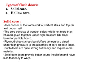 Types of flush doors:
1. Solid core.
2. Hollow core.
Solid core :
•door consist of the framework of vertical stiles and top rail
and bottom rail.
•The core consists of wooden strips (width not more than
25 mm) glued together under high pressure OR block
board or particle board.
•Plywood sheets /cross bands/face veneers are glued
under high pressure to the assembly of core on both faces.
•Such doors are quite strong but heavy and require more
material.
•Solid-core doors provide better sound insulation and have
less tendency to warp.
 