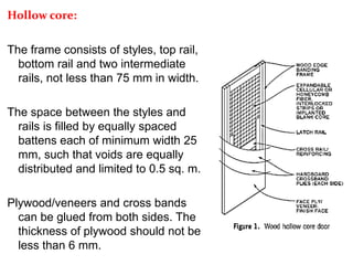 Hollow core:
The frame consists of styles, top rail,
bottom rail and two intermediate
rails, not less than 75 mm in width.
The space between the styles and
rails is filled by equally spaced
battens each of minimum width 25
mm, such that voids are equally
distributed and limited to 0.5 sq. m.
Plywood/veneers and cross bands
can be glued from both sides. The
thickness of plywood should not be
less than 6 mm.
 