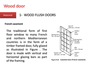 Wood door
Matereial 1- WOOD FLUSH DOORS
French casement
The traditional form of first
floor window to many French
and northern Mediterranean
countries is in the form of a
timber framed door, fully glazed
as illustrated in Figure . The
door is made with vertical and
horizontal glazing bars as part
of the framing.
 