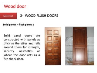 Wood door
Matereial 2- WOOD FLUSH DOORS
Solid panels – flush panels :
Solid panel doors are
constructed with panels as
thick as the stiles and rails
around them for strength,
security, aesthetics or
where the door acts as a
fire check door.
 
