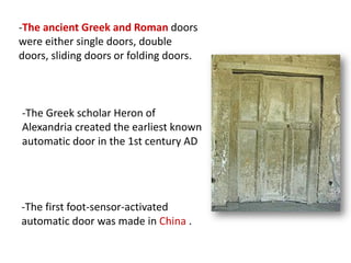 -The ancient Greek and Roman doors
were either single doors, double
doors, sliding doors or folding doors.
-The Greek scholar Heron of
Alexandria created the earliest known
automatic door in the 1st century AD
-The first foot-sensor-activated
automatic door was made in China .
 