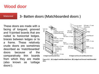 Wood door
Matereial 3- Batten doors (Matchboarded doors )
These doors are made with a
facing of tongued, grooved
and V-jointed boards that are
nailed to horizontal ledges,
braces between ledges or to
a frame. These relatively
crude doors are sometimes
described as ‘matchboarded’
doors because of the
comparatively thin boards
from which they are made
(also known as ‘cottage
doors’).
 