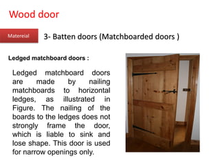Wood door
Matereial 3- Batten doors (Matchboarded doors )
Ledged matchboard doors :
Ledged matchboard doors
are made by nailing
matchboards to horizontal
ledges, as illustrated in
Figure. The nailing of the
boards to the ledges does not
strongly frame the door,
which is liable to sink and
lose shape. This door is used
for narrow openings only.
 