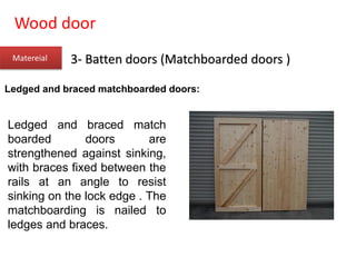 Wood door
Matereial 3- Batten doors (Matchboarded doors )
Ledged and braced matchboarded doors:
Ledged and braced match
boarded doors are
strengthened against sinking,
with braces fixed between the
rails at an angle to resist
sinking on the lock edge . The
matchboarding is nailed to
ledges and braces.
 