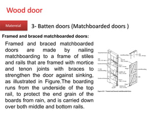 Wood door
Matereial 3- Batten doors (Matchboarded doors )
Framed and braced matchboarded doors:
Framed and braced matchboarded
doors are made by nailing
matchboarding to a frame of stiles
and rails that are framed with mortice
and tenon joints with braces to
strengthen the door against sinking,
as illustrated in Figure.The boarding
runs from the underside of the top
rail, to protect the end grain of the
boards from rain, and is carried down
over both middle and bottom rails.
 
