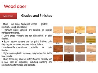 Wood door
Matereial
• There are three hardwood veneer grades:
premium, good, and sound.
• Premium grade veneers are suitable for natural,
transparent finishes.
• Good grade veneers are for transparent or paint
finishes.
• Sound grade veneers are for paint finishes only;
they require two coats to cover surface defects.
• Hardboard face panels are suitable for paint
finishes.
• High-pressure plastic laminates may be bonded to the
face panels.
• Flush doors may also be factory-finished partially with
a seal coat or completely including prefitting and
premachining for hinges and locksets.
Grades and Finishes
 
