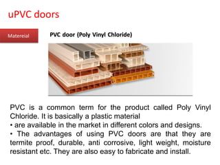 uPVC doors
Matereial
PVC is a common term for the product called Poly Vinyl
Chloride. It is basically a plastic material
• are available in the market in different colors and designs.
• The advantages of using PVC doors are that they are
termite proof, durable, anti corrosive, light weight, moisture
resistant etc. They are also easy to fabricate and install.
PVC door (Poly Vinyl Chloride)
 