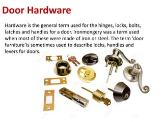 Door Hardware
Hardware is the general term used for the hinges, locks, bolts,
latches and handles for a door. Ironmongery was a term used
when most of these were made of iron or steel. The term ‘door
furniture’is sometimes used to describe locks, handles and
levers for doors.
 
