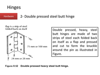 Hinges
Hardware 2- Double pressed steel butt hinge
Double pressed, heavy, steel
butt hinges are made of two
strips of steel each folded back
on itself as a flap and pressed
and cut to form the knuckle
around the pin as illustrated in
Figure.
 